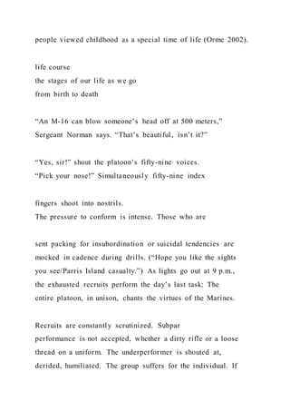 people viewed childhood as a special time of life (Orme 2002).
life course
the stages of our life as we go
from birth to death
“An M-16 can blow someone’s head off at 500 meters,”
Sergeant Norman says. “That’s beautiful, isn’t it?”
“Yes, sir!” shout the platoon’s fifty-nine voices.
“Pick your nose!” Simultaneously fifty-nine index
fingers shoot into nostrils.
The pressure to conform is intense. Those who are
sent packing for insubordination or suicidal tendencies are
mocked in cadence during drills. (“Hope you like the sights
you see/Parris Island casualty.”) As lights go out at 9 p.m.,
the exhausted recruits perform the day’s last task: The
entire platoon, in unison, chants the virtues of the Marines.
Recruits are constantly scrutinized. Subpar
performance is not accepted, whether a dirty rifle or a loose
thread on a uniform. The underperformer is shouted at,
derided, humiliated. The group suffers for the individual. If
 