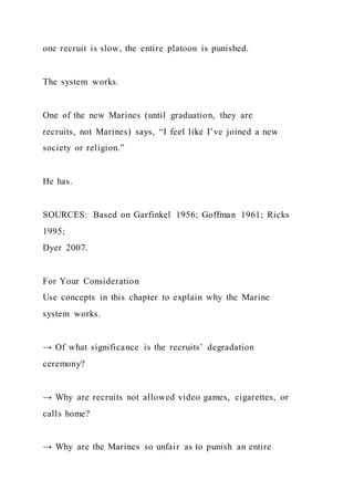 one recruit is slow, the entire platoon is punished.
The system works.
One of the new Marines (until graduation, they are
recruits, not Marines) says, “I feel like I’ve joined a new
society or religion.”
He has.
SOURCES: Based on Garfinkel 1956; Goffman 1961; Ricks
1995;
Dyer 2007.
For Your Consideration
Use concepts in this chapter to explain why the Marine
system works.
→ Of what significance is the recruits’ degradation
ceremony?
→ Why are recruits not allowed video games, cigarettes, or
calls home?
→ Why are the Marines so unfair as to punish an entire
 