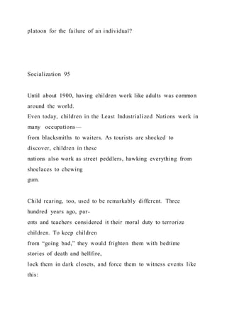 platoon for the failure of an individual?
Socialization 95
Until about 1900, having children work like adults was common
around the world.
Even today, children in the Least Industrialized Nations work in
many occupations—
from blacksmiths to waiters. As tourists are shocked to
discover, children in these
nations also work as street peddlers, hawking everything from
shoelaces to chewing
gum.
Child rearing, too, used to be remarkably different. Three
hundred years ago, par-
ents and teachers considered it their moral duty to terrorize
children. To keep children
from “going bad,” they would frighten them with bedtime
stories of death and hellfire,
lock them in dark closets, and force them to witness events like
this:
 