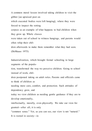 A common moral lesson involved taking children to visit the
gibbet [an upraised post on
which executed bodies were left hanging], where they were
forced to inspect the rotting
corpses as an example of what happens to bad children when
they grow up. Whole classes
were taken out of school to witness hangings, and parents would
often whip their chil-
dren afterwards to make them remember what they had seen.
(DeMause 1975)
Industrialization, which brought formal schooling to large
segments of the popula-
tion, transformed the way we perceive children. Going to school
instead of work, chil-
dren postponed taking on adult roles. Parents and officials came
to think of children as
needing more care, comfort, and protection. Such attitudes of
dependency grew, and
today we view children as needing gentle guidance if they are to
develop emotionally,
intellectually, morally, even physically. We take our view for
granted—after all, it is only
“common sense.” Yet, as you can see, our view is not “natural.”
It is rooted in society—in
 