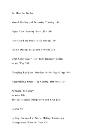 the Mass Media 86
Virtual Reality and Diversity Training 149
Enjoy Your Security State (SS) 150
How Could the Polls Be So Wrong? 354
Online Dating: Risks and Rewards 385
What Color Eyes? How Tall? Designer Babies
on the Way 393
Changing Religious Practices in the Digital Age 448
Weaponizing Space: The Coming Star Wars 504
Applying Sociology
to Your Life
The Sociological Perspective and Your Life
Course 98
Getting Promoted at Work: Making Impression
Management Work for You 124
 
