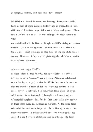 geography, history, and economic development.
IN SUM Childhood is more than biology. Everyone’s child-
hood occurs at some point in history and is embedded in spe-
cific social locations, especially social class and gender. These
social factors are as vital as our biology, for they determine
what
our childhood will be like. Although a child’s biological charac -
teristics (such as being small and dependent) are universal,
the child’s social experiences (the kind of life the child lives)
are not. Because of this, sociologists say that childhood varies
from culture to culture.
Adolescence (ages 13–17)
It might seem strange to you, but adolescence is a social
invention, not a “natural” age division. Attaining adulthood
never has been easy (von Goethe 1774), but in earlier centu-
ries the transition from childhood to young adulthood had
no stopover in between. The Industrial Revolution allowed
adolescence to be invented. It brought such an abundance
of material surpluses that for the first time in history people
in their teens were not needed as workers. At the same time,
education became more important for achieving success. As
these two forces in industrialized societies converged, they
created a gap between childhood and adulthood. The term
 