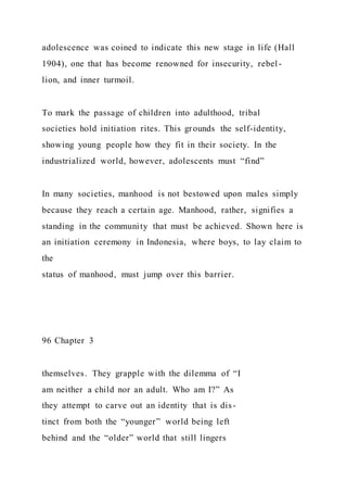 adolescence was coined to indicate this new stage in life (Hall
1904), one that has become renowned for insecurity, rebel -
lion, and inner turmoil.
To mark the passage of children into adulthood, tribal
societies hold initiation rites. This grounds the self-identity,
showing young people how they fit in their society. In the
industrialized world, however, adolescents must “find”
In many societies, manhood is not bestowed upon males simply
because they reach a certain age. Manhood, rather, signifies a
standing in the community that must be achieved. Shown here is
an initiation ceremony in Indonesia, where boys, to lay claim to
the
status of manhood, must jump over this barrier.
96 Chapter 3
themselves. They grapple with the dilemma of “I
am neither a child nor an adult. Who am I?” As
they attempt to carve out an identity that is dis-
tinct from both the “younger” world being left
behind and the “older” world that still lingers
 