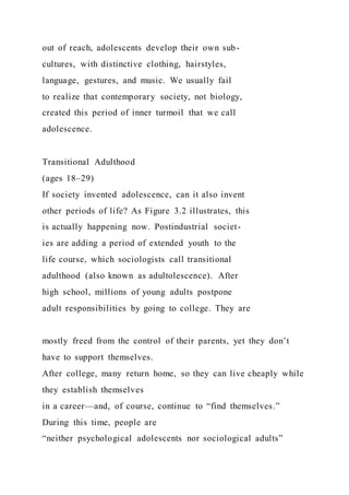 out of reach, adolescents develop their own sub-
cultures, with distinctive clothing, hairstyles,
language, gestures, and music. We usually fail
to realize that contemporary society, not biology,
created this period of inner turmoil that we call
adolescence.
Transitional Adulthood
(ages 18–29)
If society invented adolescence, can it also invent
other periods of life? As Figure 3.2 illustrates, this
is actually happening now. Postindustrial societ-
ies are adding a period of extended youth to the
life course, which sociologists call transitional
adulthood (also known as adultolescence). After
high school, millions of young adults postpone
adult responsibilities by going to college. They are
mostly freed from the control of their parents, yet they don’t
have to support themselves.
After college, many return home, so they can live cheaply while
they establish themselves
in a career—and, of course, continue to “find themselves.”
During this time, people are
“neither psychological adolescents nor sociological adults”
 