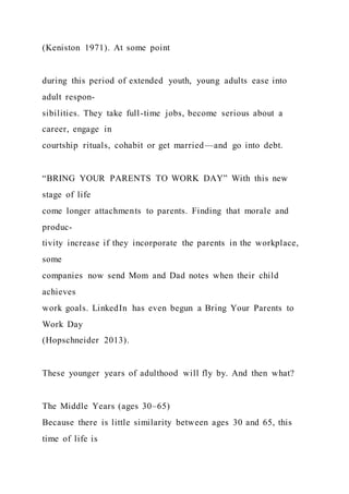 (Keniston 1971). At some point
during this period of extended youth, young adults ease into
adult respon-
sibilities. They take full-time jobs, become serious about a
career, engage in
courtship rituals, cohabit or get married—and go into debt.
“BRING YOUR PARENTS TO WORK DAY” With this new
stage of life
come longer attachments to parents. Finding that morale and
produc-
tivity increase if they incorporate the parents in the workplace,
some
companies now send Mom and Dad notes when their child
achieves
work goals. LinkedIn has even begun a Bring Your Parents to
Work Day
(Hopschneider 2013).
These younger years of adulthood will fly by. And then what?
The Middle Years (ages 30–65)
Because there is little similarity between ages 30 and 65, this
time of life is
 