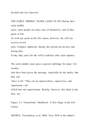 divided into two intervals.
THE EARLY MIDDLE YEARS (AGES 30–49) During their
early middle
years, most people are more sure of themselves and of their
goals in life.
As with any point in the life course, however, the self can
receive severe
jolts. Common upheavals during this period are divorce and
losing jobs.
It may take years for the self to stabilize after such ruptures.
The early middle years pose a special challenge for many U.S.
women,
who have been given the message, especially by the media, that
they can
“have it all.” They can be superworkers, superwives, and
supermoms—all
rolled into one superwoman. Reality, however, hits them in the
face: too
Figure 3.2 Transitional Adulthood: A New Stage in the Life
Course
SOURCE: Furstenberg et al. 2004. Year 2010 is the author's
 