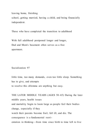 leaving home, finishing
school, getting married, having a child, and being financially
independent.
Those who have completed the transition to adulthood
With full adulthood postponed longer and longer,
Dad and Mom's basement often serves as a free
apartment.
Socialization 97
little time, too many demands, even too little sleep. Something
has to give, and attempts
to resolve this dilemma are anything but easy.
THE LATER MIDDLE YEARS (AGES 50–65) During the later
middle years, health issues
and mortality begin to loom large as people feel their bodies
change, especially if they
watch their parents become frail, fall ill, and die. The
consequence is a fundamental reori-
entation in thinking—from time since birth to time left to live
 