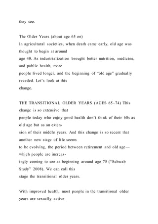 they see.
The Older Years (about age 65 on)
In agricultural societies, when death came early, old age was
thought to begin at around
age 40. As industrialization brought better nutrition, medicine,
and public health, more
people lived longer, and the beginning of “old age” gradually
receded. Let’s look at this
change.
THE TRANSITIONAL OLDER YEARS (AGES 65–74) This
change is so extensive that
people today who enjoy good health don’t think of their 60s as
old age but as an exten-
sion of their middle years. And this change is so recent that
another new stage of life seems
to be evolving, the period between retirement and old age—
which people are increas-
ingly coming to see as beginning around age 75 (“Schwab
Study” 2008). We can call this
stage the transitional older years.
With improved health, most people in the transitional older
years are sexually active
 