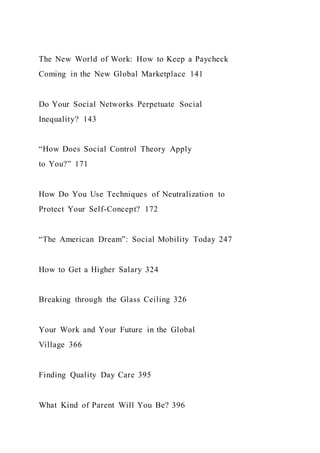 The New World of Work: How to Keep a Paycheck
Coming in the New Global Marketplace 141
Do Your Social Networks Perpetuate Social
Inequality? 143
“How Does Social Control Theory Apply
to You?” 171
How Do You Use Techniques of Neutralization to
Protect Your Self-Concept? 172
“The American Dream”: Social Mobility Today 247
How to Get a Higher Salary 324
Breaking through the Glass Ceiling 326
Your Work and Your Future in the Global
Village 366
Finding Quality Day Care 395
What Kind of Parent Will You Be? 396
 