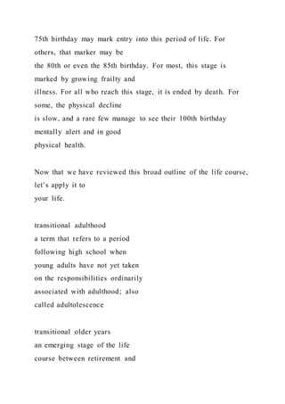 75th birthday may mark entry into this period of life. For
others, that marker may be
the 80th or even the 85th birthday. For most, this stage is
marked by growing frailty and
illness. For all who reach this stage, it is ended by death. For
some, the physical decline
is slow, and a rare few manage to see their 100th birthday
mentally alert and in good
physical health.
Now that we have reviewed this broad outline of the life course,
let’s apply it to
your life.
transitional adulthood
a term that refers to a period
following high school when
young adults have not yet taken
on the responsibilities ordinarily
associated with adulthood; also
called adultolescence
transitional older years
an emerging stage of the life
course between retirement and
 