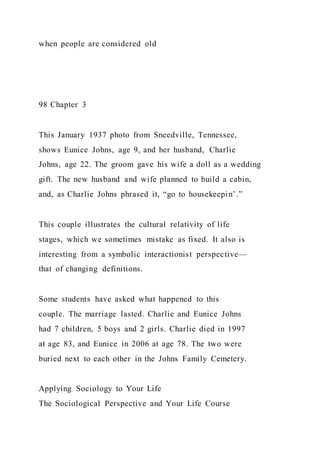 when people are considered old
98 Chapter 3
This January 1937 photo from Sneedville, Tennessee,
shows Eunice Johns, age 9, and her husband, Charlie
Johns, age 22. The groom gave his wife a doll as a wedding
gift. The new husband and wife planned to build a cabin,
and, as Charlie Johns phrased it, “go to housekeepin’.”
This couple illustrates the cultural relativity of life
stages, which we sometimes mistake as fixed. It also is
interesting from a symbolic interactionist perspective—
that of changing definitions.
Some students have asked what happened to this
couple. The marriage lasted. Charlie and Eunice Johns
had 7 children, 5 boys and 2 girls. Charlie died in 1997
at age 83, and Eunice in 2006 at age 78. The two were
buried next to each other in the Johns Family Cemetery.
Applying Sociology to Your Life
The Sociological Perspective and Your Life Course
 