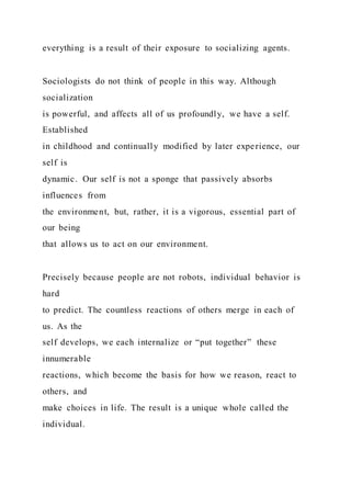 everything is a result of their exposure to socializing agents.
Sociologists do not think of people in this way. Although
socialization
is powerful, and affects all of us profoundly, we have a self.
Established
in childhood and continually modified by later experience, our
self is
dynamic. Our self is not a sponge that passively absorbs
influences from
the environment, but, rather, it is a vigorous, essential part of
our being
that allows us to act on our environment.
Precisely because people are not robots, individual behavior is
hard
to predict. The countless reactions of others merge in each of
us. As the
self develops, we each internalize or “put together” these
innumerable
reactions, which become the basis for how we reason, react to
others, and
make choices in life. The result is a unique whole called the
individual.
 