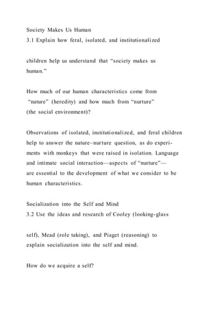 Society Makes Us Human
3.1 Explain how feral, isolated, and institutionalized
children help us understand that “society makes us
human.”
How much of our human characteristics come from
“nature” (heredity) and how much from “nurture”
(the social environment)?
Observations of isolated, institutionalized, and feral children
help to answer the nature–nurture question, as do experi-
ments with monkeys that were raised in isolation. Language
and intimate social interaction—aspects of “nurture”—
are essential to the development of what we consider to be
human characteristics.
Socialization into the Self and Mind
3.2 Use the ideas and research of Cooley (looking-glass
self), Mead (role taking), and Piaget (reasoning) to
explain socialization into the self and mind.
How do we acquire a self?
 