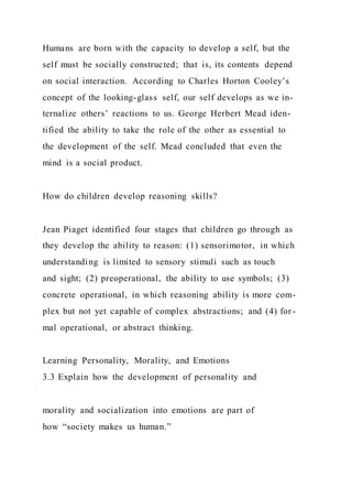 Humans are born with the capacity to develop a self, but the
self must be socially constructed; that is, its contents depend
on social interaction. According to Charles Horton Cooley’s
concept of the looking-glass self, our self develops as we in-
ternalize others’ reactions to us. George Herbert Mead iden-
tified the ability to take the role of the other as essential to
the development of the self. Mead concluded that even the
mind is a social product.
How do children develop reasoning skills?
Jean Piaget identified four stages that children go through as
they develop the ability to reason: (1) sensorimotor, in which
understanding is limited to sensory stimuli such as touch
and sight; (2) preoperational, the ability to use symbols; (3)
concrete operational, in which reasoning ability is more com-
plex but not yet capable of complex abstractions; and (4) for -
mal operational, or abstract thinking.
Learning Personality, Morality, and Emotions
3.3 Explain how the development of personality and
morality and socialization into emotions are part of
how “society makes us human.”
 