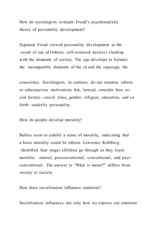 How do sociologists evaluate Freud’s psychoanalytic
theory of personality development?
Sigmund Freud viewed personality development as the
result of our id (inborn, self-centered desires) clashing
with the demands of society. The ego develops to balance
the incompatible demands of the id and the superego, the
conscience. Sociologists, in contrast, do not examine inborn
or subconscious motivations but, instead, consider how so-
cial factors—social class, gender, religion, education, and so
forth—underlie personality.
How do people develop morality?
Babies seem to exhibit a sense of morality, indicating that
a basic morality could be inborn. Lawrence Kohlberg
identified four stages children go through as they learn
morality: amoral, preconventional, conventional, and post-
conventional. The answer to “What is moral?” differs from
society to society.
How does socialization influence emotions?
Socialization influences not only how we express our emotions
 