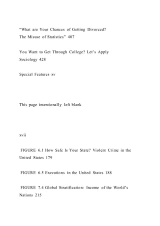 “What are Your Chances of Getting Divorced?
The Misuse of Statistics” 407
You Want to Get Through College? Let’s Apply
Sociology 428
Special Features xv
This page intentionally left blank
xvii
FIGURE 6.1 How Safe Is Your State? Violent Crime in the
United States 179
FIGURE 6.5 Executions in the United States 188
FIGURE 7.4 Global Stratification: Income of the World’s
Nations 215
 