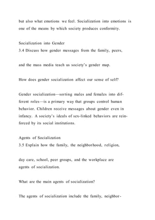 but also what emotions we feel. Socialization into emotions is
one of the means by which society produces conformity.
Socialization into Gender
3.4 Discuss how gender messages from the family, peers,
and the mass media teach us society’s gender map.
How does gender socialization affect our sense of self?
Gender socialization—sorting males and females into dif-
ferent roles—is a primary way that groups control human
behavior. Children receive messages about gender even in
infancy. A society’s ideals of sex-linked behaviors are rein-
forced by its social institutions.
Agents of Socialization
3.5 Explain how the family, the neighborhood, religion,
day care, school, peer groups, and the workplace are
agents of socialization.
What are the main agents of socialization?
The agents of socialization include the family, neighbor-
 