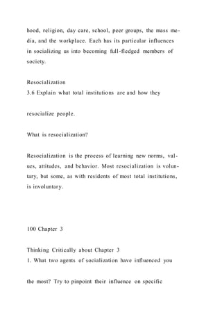 hood, religion, day care, school, peer groups, the mass me-
dia, and the workplace. Each has its particular influences
in socializing us into becoming full-fledged members of
society.
Resocialization
3.6 Explain what total institutions are and how they
resocialize people.
What is resocialization?
Resocialization is the process of learning new norms, val-
ues, attitudes, and behavior. Most resocialization is volun-
tary, but some, as with residents of most total institutions,
is involuntary.
100 Chapter 3
Thinking Critically about Chapter 3
1. What two agents of socialization have influenced you
the most? Try to pinpoint their influence on specific
 