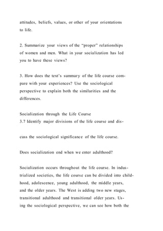 attitudes, beliefs, values, or other of your orientations
to life.
2. Summarize your views of the “proper” relationships
of women and men. What in your socialization has led
you to have these views?
3. How does the text’s summary of the life course com-
pare with your experiences? Use the sociological
perspective to explain both the similarities and the
differences.
Socialization through the Life Course
3.7 Identify major divisions of the life course and dis-
cuss the sociological significance of the life course.
Does socialization end when we enter adulthood?
Socialization occurs throughout the life course. In indus-
trialized societies, the life course can be divided into child-
hood, adolescence, young adulthood, the middle years,
and the older years. The West is adding two new stages,
transitional adulthood and transitional older years. Us-
ing the sociological perspective, we can see how both the
 
