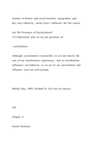 streams of history and social location—geography, gen-
der, race–ethnicity, social class—influence the life course.
Are We Prisoners of Socialization?
3.8 Understand why we are not prisoners of
socialization.
Although socialization is powerful, we are not merely the
sum of our socialization experiences. Just as socialization
influences our behavior, so we act on our environment and
influence even our self-concept.
Market Day, 2005, Richard H. Fox (oil on canvas)
102
Chapter 4
Social Structure
 