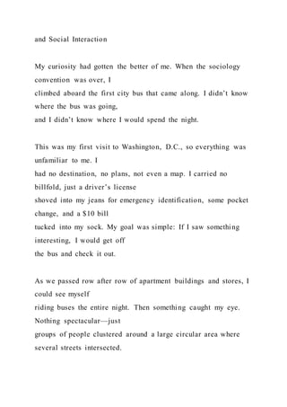 and Social Interaction
My curiosity had gotten the better of me. When the sociology
convention was over, I
climbed aboard the first city bus that came along. I didn’t know
where the bus was going,
and I didn’t know where I would spend the night.
This was my first visit to Washington, D.C., so everything was
unfamiliar to me. I
had no destination, no plans, not even a map. I carried no
billfold, just a driver’s license
shoved into my jeans for emergency identification, some pocket
change, and a $10 bill
tucked into my sock. My goal was simple: If I saw something
interesting, I would get off
the bus and check it out.
As we passed row after row of apartment buildings and stores, I
could see myself
riding buses the entire night. Then something caught my eye.
Nothing spectacular—just
groups of people clustered around a large circular area where
several streets intersected.
 