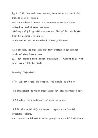I got off the bus and made my way to what turned out to be
Dupont Circle. I took a
seat on a sidewalk bench. As the scene came into focus, I
noticed several streetcorner men
drinking and joking with one another. One of the men broke
from his companions and sat
down next to me. As we talked, I mostly listened.
As night fell, the men said that they wanted to get another
bottle of wine. I contribut-
ed. They counted their money and asked if I wanted to go with
them. As we left the circle,
Learning Objectives
After you have read this chapter, you should be able to:
4.1 Distinguish between macrosociology and microsociology.
4.2 Explain the significance of social structure.
4.3 Be able to identify the major components of social
structure: culture,
social class, social status, roles, groups, and social institutions.
 