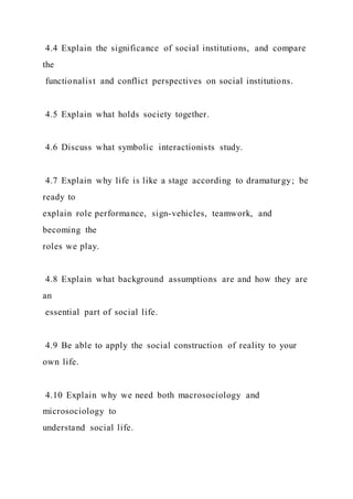 4.4 Explain the significance of social institutions, and compare
the
functionalist and conflict perspectives on social institutions.
4.5 Explain what holds society together.
4.6 Discuss what symbolic interactionists study.
4.7 Explain why life is like a stage according to dramaturgy; be
ready to
explain role performance, sign-vehicles, teamwork, and
becoming the
roles we play.
4.8 Explain what background assumptions are and how they are
an
essential part of social life.
4.9 Be able to apply the social construction of reality to your
own life.
4.10 Explain why we need both macrosociology and
microsociology to
understand social life.
 