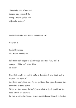 “Suddenly one of the men
jumped up, smashed the
empty bottle against the
sidewalk, and….”
Social Structure and Social Interaction 103
Chapter 4
Social Structure
and Social Interaction
the three men began to cut through an alley. “Oh, no,” I
thought. “This isn’t what I had
in mind.”
I had but a split second to make a decision. I held back half a
step so that none of
the three was behind me. As we walked, they passed around the
remnants of their bottle.
When my turn came, I didn’t know what to do. I shuddered to
think about the diseases
lurking within that bottle. In the semidarkness I faked it, letting
 