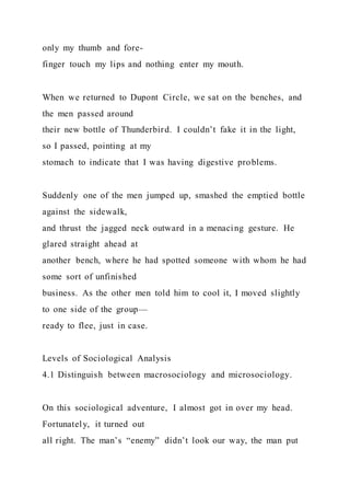 only my thumb and fore-
finger touch my lips and nothing enter my mouth.
When we returned to Dupont Circle, we sat on the benches, and
the men passed around
their new bottle of Thunderbird. I couldn’t fake it in the light,
so I passed, pointing at my
stomach to indicate that I was having digestive problems.
Suddenly one of the men jumped up, smashed the emptied bottle
against the sidewalk,
and thrust the jagged neck outward in a menacing gesture. He
glared straight ahead at
another bench, where he had spotted someone with whom he had
some sort of unfinished
business. As the other men told him to cool it, I moved slightly
to one side of the group—
ready to flee, just in case.
Levels of Sociological Analysis
4.1 Distinguish between macrosociology and microsociology.
On this sociological adventure, I almost got in over my head.
Fortunately, it turned out
all right. The man’s “enemy” didn’t look our way, the man put
 