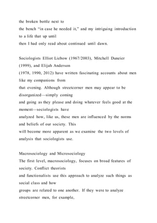 the broken bottle next to
the bench “in case he needed it,” and my intriguing introduction
to a life that up until
then I had only read about continued until dawn.
Sociologists Elliot Liebow (1967/2003), Mitchell Duneier
(1999), and Elijah Anderson
(1978, 1990, 2012) have written fascinating accounts about men
like my companions from
that evening. Although streetcorner men may appear to be
disorganized—simply coming
and going as they please and doing whatever feels good at the
moment—sociologists have
analyzed how, like us, these men are influenced by the norms
and beliefs of our society. This
will become more apparent as we examine the two levels of
analysis that sociologists use.
Macrosociology and Microsociology
The first level, macrosociology, focuses on broad features of
society. Conflict theorists
and functionalists use this approach to analyze such things as
social class and how
groups are related to one another. If they were to analyze
streetcorner men, for example,
 