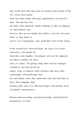 they would stress that these men are located at the bottom of the
U.S. social class system.
Their low status means that many opportunities are closed to
them: The men have few
job skills, little education, hardly anything to offer an employer.
As “able-bodied” men,
however, they are not eligible for welfare—even for a two-year
limit—so they hustle to
survive. As a consequence, they spend their lives on the streets.
In the second level, microsociology, the focus is on social
interaction, what people do
when they come together. Sociologists who use this approach
are likely to analyze the men’s
rules, or “codes,” for getting along; their survival strategies
(“hustles”); how they divide up
money, wine, or whatever other resources they have; their
relationships with girlfriends, fam-
ily, and friends; where they spend their time and what they do
there; their language; their
pecking order; and so on. Microsociology is the primary focus
of symbolic interactionists.
Because macrosociology and microsociology yield distinctive
perspectives, we need
 