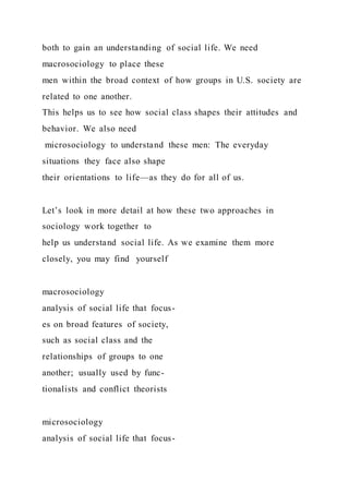 both to gain an understanding of social life. We need
macrosociology to place these
men within the broad context of how groups in U.S. society are
related to one another.
This helps us to see how social class shapes their attitudes and
behavior. We also need
microsociology to understand these men: The everyday
situations they face also shape
their orientations to life—as they do for all of us.
Let’s look in more detail at how these two approaches in
sociology work together to
help us understand social life. As we examine them more
closely, you may find yourself
macrosociology
analysis of social life that focus-
es on broad features of society,
such as social class and the
relationships of groups to one
another; usually used by func-
tionalists and conflict theorists
microsociology
analysis of social life that focus-
 