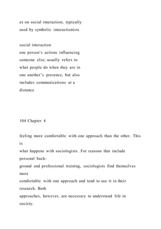 es on social interaction; typically
used by symbolic interactionists
social interaction
one person’s actions influencing
someone else; usually refers to
what people do when they are in
one another’s presence, but also
includes communications at a
distance
104 Chapter 4
feeling more comfortable with one approach than the other. This
is
what happens with sociologists. For reasons that include
personal back-
ground and professional training, sociologists find themselves
more
comfortable with one approach and tend to use it in their
research. Both
approaches, however, are necessary to understand life in
society.
 