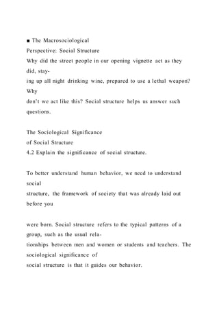 ■ The Macrosociological
Perspective: Social Structure
Why did the street people in our opening vignette act as they
did, stay-
ing up all night drinking wine, prepared to use a lethal weapon?
Why
don’t we act like this? Social structure helps us answer such
questions.
The Sociological Significance
of Social Structure
4.2 Explain the significance of social structure.
To better understand human behavior, we need to understand
social
structure, the framework of society that was already laid out
before you
were born. Social structure refers to the typical patterns of a
group, such as the usual rela-
tionships between men and women or students and teachers. The
sociological significance of
social structure is that it guides our behavior.
 