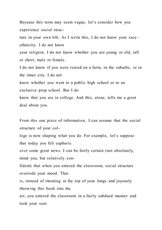 Because this term may seem vague, let’s consider how you
experience social struc-
ture in your own life. As I write this, I do not know your race–
ethnicity. I do not know
your religion. I do not know whether you are young or old, tall
or short, male or female.
I do not know if you were reared on a farm, in the suburbs, or in
the inner city. I do not
know whether you went to a public high school or to an
exclusive prep school. But I do
know that you are in college. And this, alone, tells me a great
deal about you.
From this one piece of information, I can assume that the social
structure of your col-
lege is now shaping what you do. For example, let’s suppose
that today you felt euphoric
over some great news. I can be fairly certain (not absolutely,
mind you, but relatively con-
fident) that when you entered the classroom, social structure
overrode your mood. That
is, instead of shouting at the top of your lungs and joyously
throwing this book into the
air, you entered the classroom in a fairly subdued manner and
took your seat.
 
