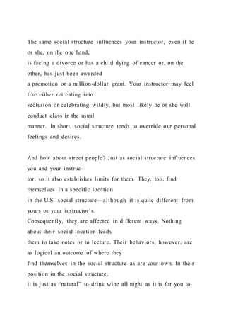 The same social structure influences your instructor, even if he
or she, on the one hand,
is facing a divorce or has a child dying of cancer or, on the
other, has just been awarded
a promotion or a million-dollar grant. Your instructor may feel
like either retreating into
seclusion or celebrating wildly, but most likely he or she will
conduct class in the usual
manner. In short, social structure tends to override our personal
feelings and desires.
And how about street people? Just as social structure influences
you and your instruc-
tor, so it also establishes limits for them. They, too, find
themselves in a specific location
in the U.S. social structure—although it is quite different from
yours or your instructor’s.
Consequently, they are affected in different ways. Nothing
about their social location leads
them to take notes or to lecture. Their behaviors, however, are
as logical an outcome of where they
find themselves in the social structure as are your own. In their
position in the social structure,
it is just as “natural” to drink wine all night as it is for you to
 
