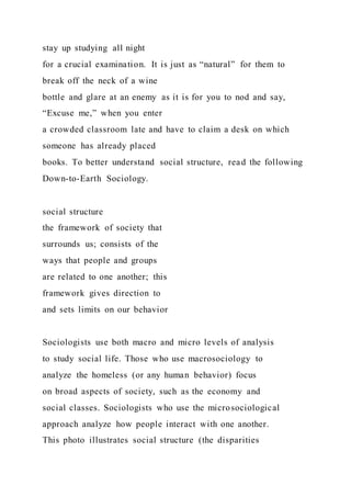 stay up studying all night
for a crucial examination. It is just as “natural” for them to
break off the neck of a wine
bottle and glare at an enemy as it is for you to nod and say,
“Excuse me,” when you enter
a crowded classroom late and have to claim a desk on which
someone has already placed
books. To better understand social structure, read the following
Down-to-Earth Sociology.
social structure
the framework of society that
surrounds us; consists of the
ways that people and groups
are related to one another; this
framework gives direction to
and sets limits on our behavior
Sociologists use both macro and micro levels of analysis
to study social life. Those who use macrosociology to
analyze the homeless (or any human behavior) focus
on broad aspects of society, such as the economy and
social classes. Sociologists who use the microsociological
approach analyze how people interact with one another.
This photo illustrates social structure (the disparities
 