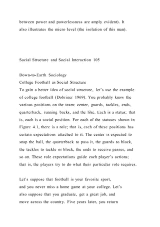 between power and powerlessness are amply evident). It
also illustrates the micro level (the isolation of this man).
Social Structure and Social Interaction 105
Down-to-Earth Sociology
College Football as Social Structure
To gain a better idea of social structure, let’s use the example
of college football (Dobriner 1969). You probably know the
various positions on the team: center, guards, tackles, ends,
quarterback, running backs, and the like. Each is a status; that
is, each is a social position. For each of the statuses shown in
Figure 4.1, there is a role; that is, each of these positions has
certain expectations attached to it. The center is expected to
snap the ball, the quarterback to pass it, the guards to block,
the tackles to tackle or block, the ends to receive passes, and
so on. These role expectations guide each player’s actions;
that is, the players try to do what their particular role requires.
Let’s suppose that football is your favorite sport,
and you never miss a home game at your college. Let’s
also suppose that you graduate, get a great job, and
move across the country. Five years later, you return
 