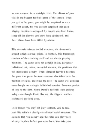 to your campus for a nostalgic visit. The climax of your
visit is the biggest football game of the season. When
you get to the game, you might be surprised to see a
different coach, but you are not surprised that each
playing position is occupied by people you don’t know,
since all the players you knew have graduated, and
their places have been filled by others.
This scenario mirrors social structure, the framework
around which a group exists. In football, this framework
consists of the coaching staff and the eleven playing
positions. The game does not depend on any particular
individual but, rather, on social statuses, the positions that
the individuals occupy. When someone leaves a position,
the game can go on because someone else takes over that
position or status and plays the role. The game will continue
even though not a single individual remains from one period
of time to the next. Notre Dame’s football team endures
today even though Knute Rockne, the Gipper, and his
teammates are long dead.
Even though you may not play football, you do live
your life within a clearly established social structure. The
statuses that you occupy and the roles you play were
already in place before you were born. You take your
 