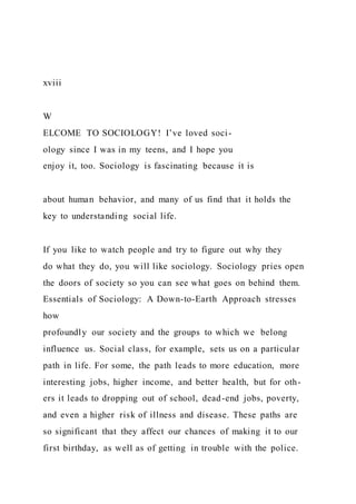 xviii
W
ELCOME TO SOCIOLOGY! I’ve loved soci-
ology since I was in my teens, and I hope you
enjoy it, too. Sociology is fascinating because it is
about human behavior, and many of us find that it holds the
key to understanding social life.
If you like to watch people and try to figure out why they
do what they do, you will like sociology. Sociology pries open
the doors of society so you can see what goes on behind them.
Essentials of Sociology: A Down-to-Earth Approach stresses
how
profoundly our society and the groups to which we belong
influence us. Social class, for example, sets us on a particular
path in life. For some, the path leads to more education, more
interesting jobs, higher income, and better health, but for oth-
ers it leads to dropping out of school, dead-end jobs, poverty,
and even a higher risk of illness and disease. These paths are
so significant that they affect our chances of making it to our
first birthday, as well as of getting in trouble with the police.
 