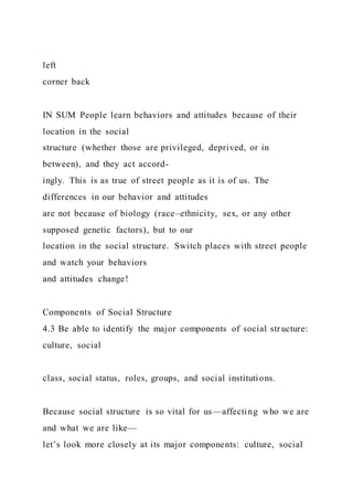 left
corner back
IN SUM People learn behaviors and attitudes because of their
location in the social
structure (whether those are privileged, deprived, or in
between), and they act accord-
ingly. This is as true of street people as it is of us. The
differences in our behavior and attitudes
are not because of biology (race–ethnicity, sex, or any other
supposed genetic factors), but to our
location in the social structure. Switch places with street people
and watch your behaviors
and attitudes change!
Components of Social Structure
4.3 Be able to identify the major components of social str ucture:
culture, social
class, social status, roles, groups, and social institutions.
Because social structure is so vital for us—affecting who we are
and what we are like—
let’s look more closely at its major components: culture, social
 