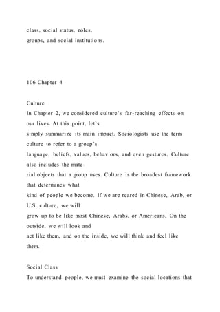 class, social status, roles,
groups, and social institutions.
106 Chapter 4
Culture
In Chapter 2, we considered culture’s far-reaching effects on
our lives. At this point, let’s
simply summarize its main impact. Sociologists use the term
culture to refer to a group’s
language, beliefs, values, behaviors, and even gestures. Culture
also includes the mate-
rial objects that a group uses. Culture is the broadest framework
that determines what
kind of people we become. If we are reared in Chinese, Arab, or
U.S. culture, we will
grow up to be like most Chinese, Arabs, or Americans. On the
outside, we will look and
act like them, and on the inside, we will think and feel like
them.
Social Class
To understand people, we must examine the social locations that
 