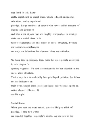 they hold in life. Espe-
cially significant is social class, which is based on income,
education, and occupational
prestige. Large numbers of people who have similar amounts of
income and education
and who work at jobs that are roughly comparable in prestige
make up a social class. It is
hard to overemphasize this aspect of social structure, because
our social class influences
not only our behaviors but also our ideas and attitudes.
We have this in common, then, with the street people described
in this chapter ’s
opening vignette: We both are influenced by our location in the
social class structure.
Theirs may be a considerably less privileged position, but it has
no less influence on
their lives. Social class is so significant that we shall spend an
entire chapter (Chapter 8)
on this topic.
Social Status
When you hear the word status, you are likely to think of
prestige. These two words
are wedded together in people’s minds. As you saw in the
 