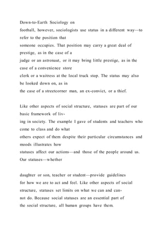 Down-to-Earth Sociology on
football, however, sociologists use status in a different way—to
refer to the position that
someone occupies. That position may carry a great deal of
prestige, as in the case of a
judge or an astronaut, or it may bring little prestige, as in the
case of a convenience store
clerk or a waitress at the local truck stop. The status may also
be looked down on, as in
the case of a streetcorner man, an ex-convict, or a thief.
Like other aspects of social structure, statuses are part of our
basic framework of liv-
ing in society. The example I gave of students and teachers who
come to class and do what
others expect of them despite their particular circumstances and
moods illustrates how
statuses affect our actions—and those of the people around us.
Our statuses—whether
daughter or son, teacher or student—provide guidelines
for how we are to act and feel. Like other aspects of social
structure, statuses set limits on what we can and can-
not do. Because social statuses are an essential part of
the social structure, all human groups have them.
 