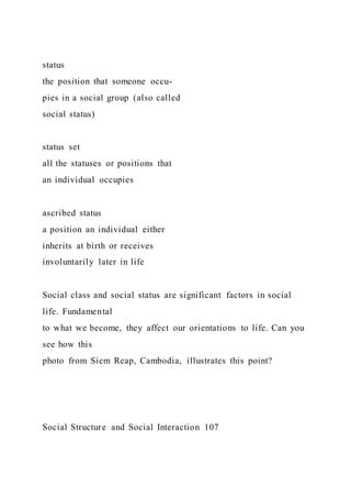 status
the position that someone occu-
pies in a social group (also called
social status)
status set
all the statuses or positions that
an individual occupies
ascribed status
a position an individual either
inherits at birth or receives
involuntarily later in life
Social class and social status are significant factors in social
life. Fundamental
to what we become, they affect our orientations to life. Can you
see how this
photo from Siem Reap, Cambodia, illustrates this point?
Social Structure and Social Interaction 107
 