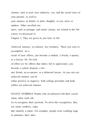 statuses such as your race–ethnicity, sex, and the social class of
your parents, as well as
your statuses as female or male, daughter or son, niece or
nephew. Other ascribed sta-
tuses, such as teenager and senior citizen, are related to the life
course we discussed in
Chapter 3. They are given to you later in life.
Achieved statuses, in contrast, are voluntary. These you earn or
accomplish. As a
result of your efforts, you become a student, a friend, a spouse,
or a lawyer. Or, for lack
of effort (or for efforts that others fail to appreciate), you
become a school dropout, a for-
mer friend, an ex-spouse, or a debarred lawyer. As you can see,
achieved statuses can be
either positive or negative; both college president and bank
robber are achieved statuses.
STATUS SYMBOLS People who are pleased with their social
status often want oth-
ers to recognize their position. To elicit this recognition, they
use status symbols, signs
that identify a status. For example, people wear wedding rings
to announce their mari-
 