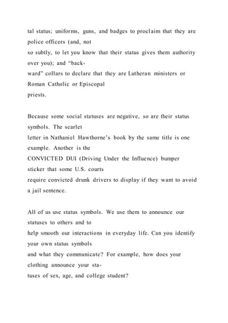 tal status; uniforms, guns, and badges to proclaim that they are
police officers (and, not
so subtly, to let you know that their status gives them authority
over you); and “back-
ward” collars to declare that they are Lutheran ministers or
Roman Catholic or Episcopal
priests.
Because some social statuses are negative, so are their status
symbols. The scarlet
letter in Nathaniel Hawthorne’s book by the same title is one
example. Another is the
CONVICTED DUI (Driving Under the Influence) bumper
sticker that some U.S. courts
require convicted drunk drivers to display if they want to avoid
a jail sentence.
All of us use status symbols. We use them to announce our
statuses to others and to
help smooth our interactions in everyday life. Can you identify
your own status symbols
and what they communicate? For example, how does your
clothing announce your sta-
tuses of sex, age, and college student?
 