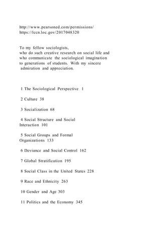 http://www.pearsoned.com/permissions/
https://lccn.loc.gov/2017048320
To my fellow sociologists,
who do such creative research on social life and
who communicate the sociological imagination
to generations of students. With my sincere
admiration and appreciation.
1 The Sociological Perspective 1
2 Culture 38
3 Socialization 68
4 Social Structure and Social
Interaction 101
5 Social Groups and Formal
Organizations 133
6 Deviance and Social Control 162
7 Global Stratification 195
8 Social Class in the United States 228
9 Race and Ethnicity 263
10 Gender and Age 303
11 Politics and the Economy 345
 