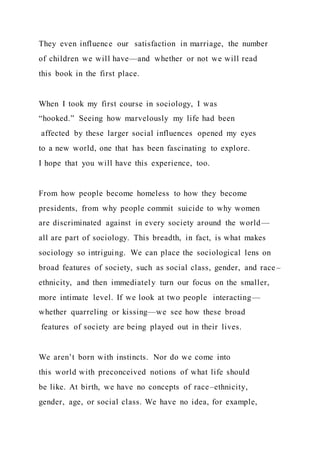 They even influence our satisfaction in marriage, the number
of children we will have—and whether or not we will read
this book in the first place.
When I took my first course in sociology, I was
“hooked.” Seeing how marvelously my life had been
affected by these larger social influences opened my eyes
to a new world, one that has been fascinating to explore.
I hope that you will have this experience, too.
From how people become homeless to how they become
presidents, from why people commit suicide to why women
are discriminated against in every society around the world—
all are part of sociology. This breadth, in fact, is what makes
sociology so intriguing. We can place the sociological lens on
broad features of society, such as social class, gender, and race –
ethnicity, and then immediately turn our focus on the smaller,
more intimate level. If we look at two people interacting—
whether quarreling or kissing—we see how these broad
features of society are being played out in their lives.
We aren’t born with instincts. Nor do we come into
this world with preconceived notions of what life should
be like. At birth, we have no concepts of race–ethnicity,
gender, age, or social class. We have no idea, for example,
 