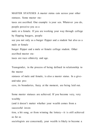 MASTER STATUSES A master status cuts across your other
statuses. Some master sta-
tuses are ascribed. One example is your sex. Whatever you do,
people perceive you as a
male or a female. If you are working your way through college
by flipping burgers, people
see you not only as a burger flipper and a student but also as a
male or female
burger flipper and a male or female college student. Other
ascribed master sta-
tuses are race–ethnicity and age.
Transgender, in the process of being defined in relationship to
the master
statuses of male and female, is also a master status. In a give-
and-take pro-
cess, its boundaries, fuzzy at the moment, are being laid out.
Some master statuses are achieved. If you become very, very
wealthy
(and it doesn’t matter whether your wealth comes from a
successful inven-
tion, a hit song, or from winning the lottery—it is still achieved
as far as
sociologists are concerned), your wealth is likely to become a
 
